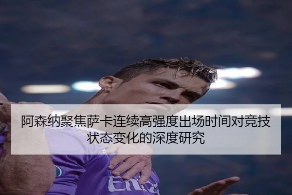 阿森纳聚焦萨卡连续高强度出场时间对竞技状态变化的深度研究