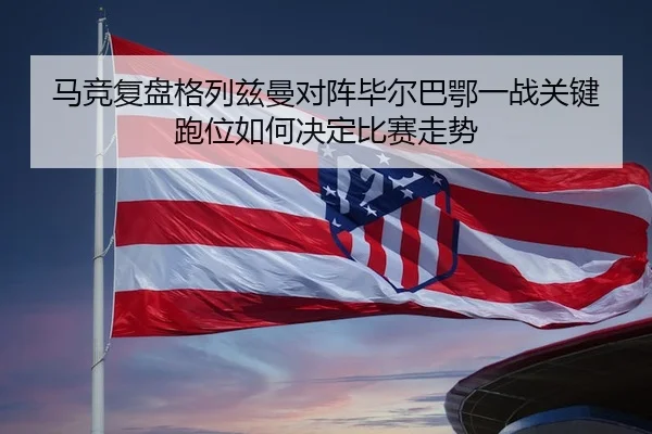 马竞复盘格列兹曼对阵毕尔巴鄂一战关键跑位如何决定比赛走势