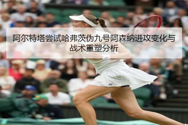 阿尔特塔尝试哈弗茨伪九号阿森纳进攻变化与战术重塑分析