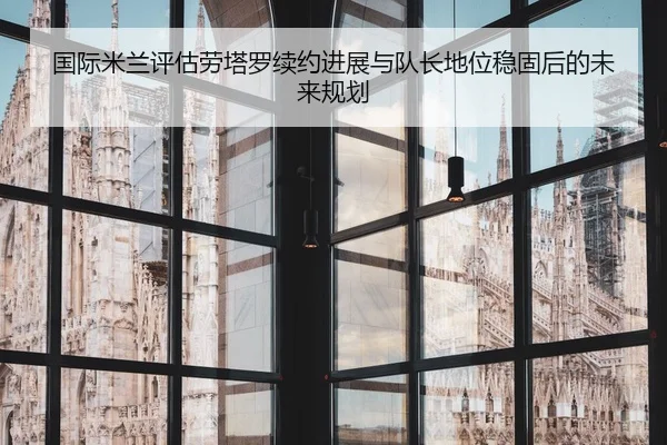 国际米兰评估劳塔罗续约进展与队长地位稳固后的未来规划