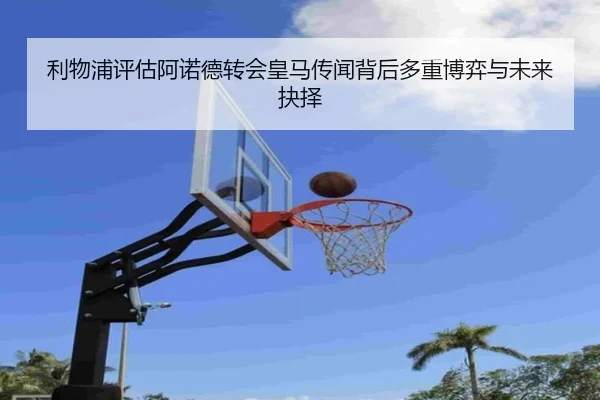 利物浦评估阿诺德转会皇马传闻背后多重博弈与未来抉择