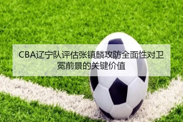 CBA辽宁队评估张镇麟攻防全面性对卫冕前景的关键价值