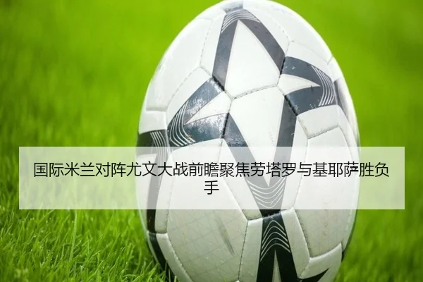 国际米兰对阵尤文大战前瞻聚焦劳塔罗与基耶萨胜负手