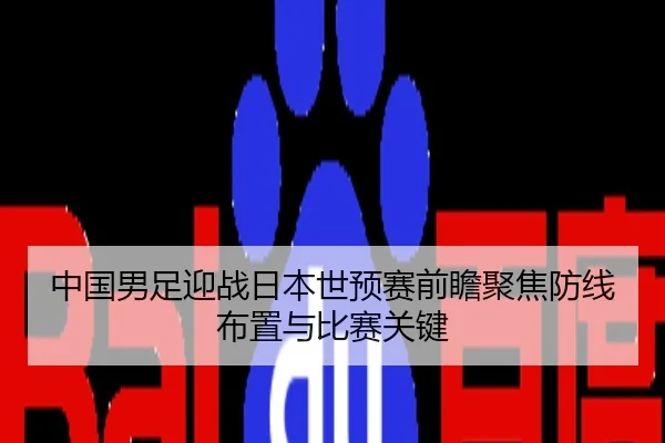 中国男足迎战日本世预赛前瞻聚焦防线布置与比赛关键