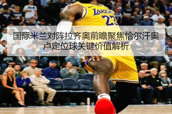 国际米兰对阵拉齐奥前瞻聚焦恰尔汗奥卢定位球关键价值解析