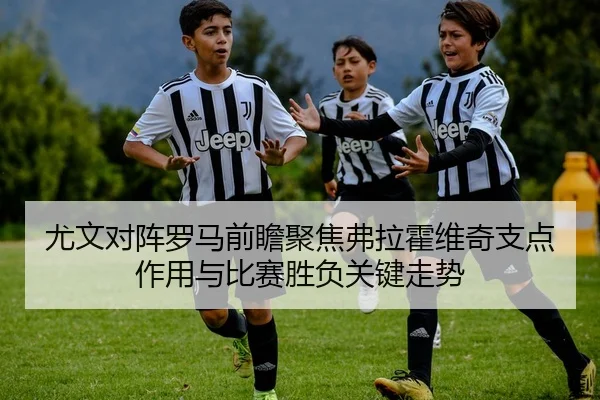 尤文对阵罗马前瞻聚焦弗拉霍维奇支点作用与比赛胜负关键走势